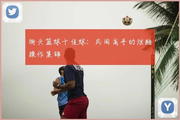 街头篮球十佳球：民间高手的炫酷操作集锦