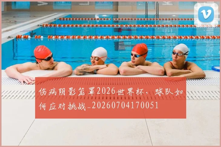 伤病阴影笼罩2026世界杯，球队如何应对挑战_20260704170051