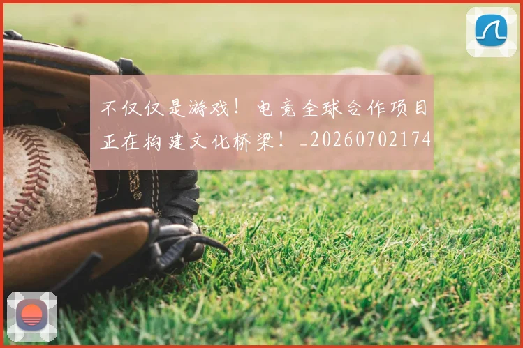 不仅仅是游戏！电竞全球合作项目正在构建文化桥梁！_20260702174318