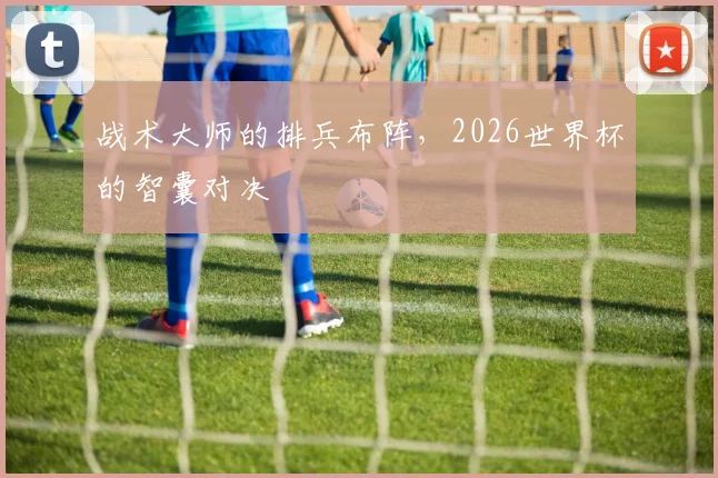 战术大师的排兵布阵，2026世界杯的智囊对决