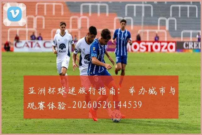 亚洲杯球迷旅行指南：举办城市与观赛体验_20260526144539
