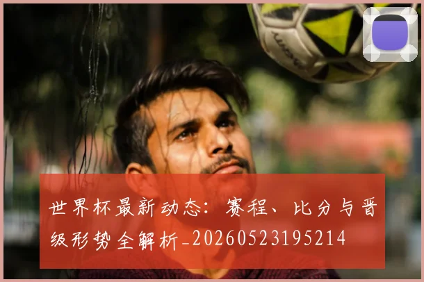 世界杯最新动态：赛程、比分与晋级形势全解析_20260523195214