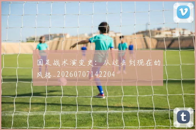 国足战术演变史：从过去到现在的风格_20260707142204