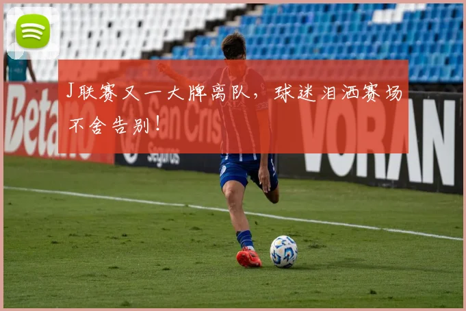 J联赛又一大牌离队,球迷泪洒赛场不舍告别!