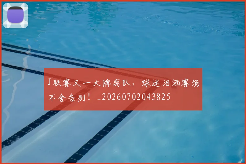 J联赛又一大牌离队，球迷泪洒赛场不舍告别！_20260702043825