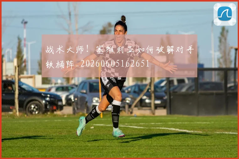 战术大师!塞维利亚如何破解对手铁桶阵_20260605162651