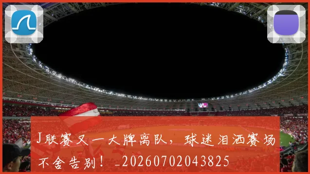 J联赛又一大牌离队，球迷泪洒赛场不舍告别！_20260702043825