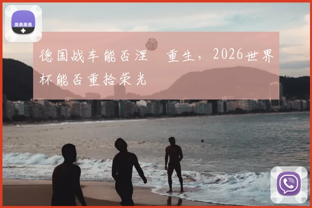 德国战车能否涅槃重生，2026世界杯能否重拾荣光